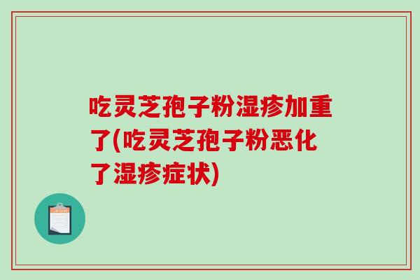 吃灵芝孢子粉湿疹加重了(吃灵芝孢子粉恶化了湿疹症状)