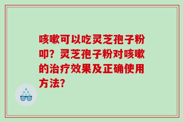 咳嗽可以吃灵芝孢子粉叩？灵芝孢子粉对咳嗽的治疗效果及正确使用方法？