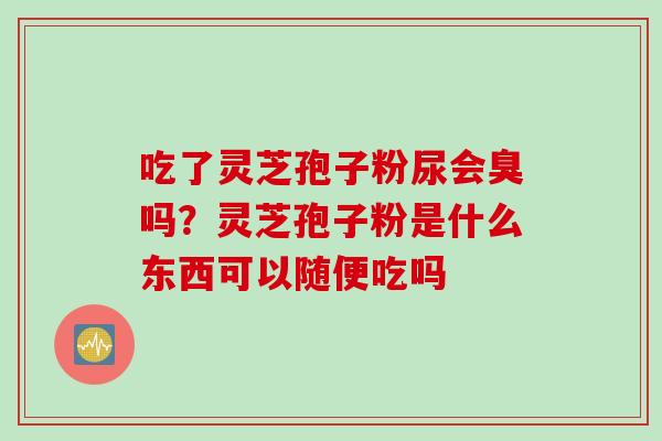 吃了灵芝孢子粉尿会臭吗？灵芝孢子粉是什么东西可以随便吃吗