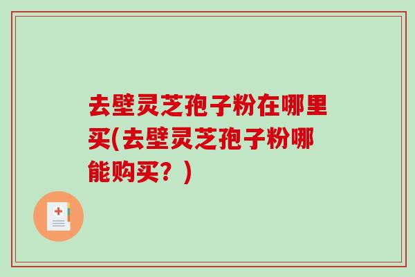 去壁灵芝孢子粉在哪里买(去壁灵芝孢子粉哪能购买？)