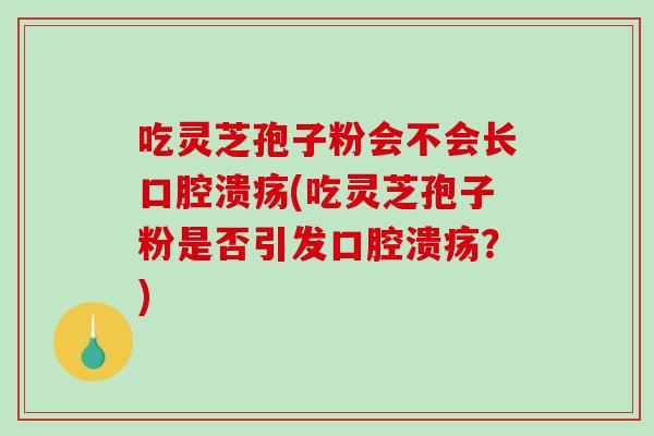 吃灵芝孢子粉会不会长口腔溃疡(吃灵芝孢子粉是否引发口腔溃疡？)