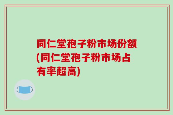 同仁堂孢子粉市场份额(同仁堂孢子粉市场占有率超高)