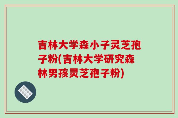 吉林大学森小子灵芝孢子粉(吉林大学研究森林男孩灵芝孢子粉)