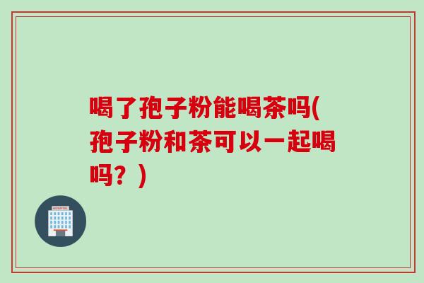 喝了孢子粉能喝茶吗(孢子粉和茶可以一起喝吗？)