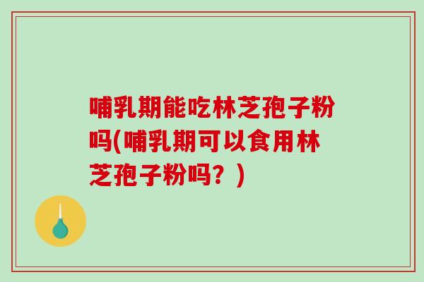 哺乳期能吃林芝孢子粉吗(哺乳期可以食用林芝孢子粉吗？)