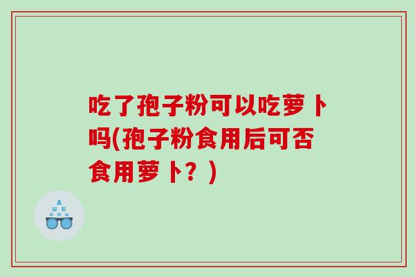 吃了孢子粉可以吃萝卜吗(孢子粉食用后可否食用萝卜？)