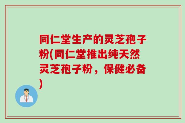 同仁堂生产的灵芝孢子粉(同仁堂推出纯天然灵芝孢子粉，保健必备)