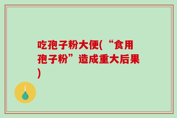吃孢子粉大便(“食用孢子粉”造成重大后果)