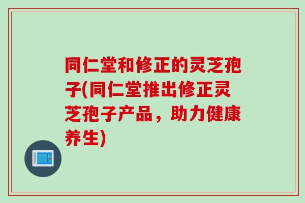 同仁堂和修正的灵芝孢子(同仁堂推出修正灵芝孢子产品，助力健康养生)
