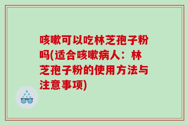 咳嗽可以吃林芝孢子粉吗(适合咳嗽病人：林芝孢子粉的使用方法与注意事项)