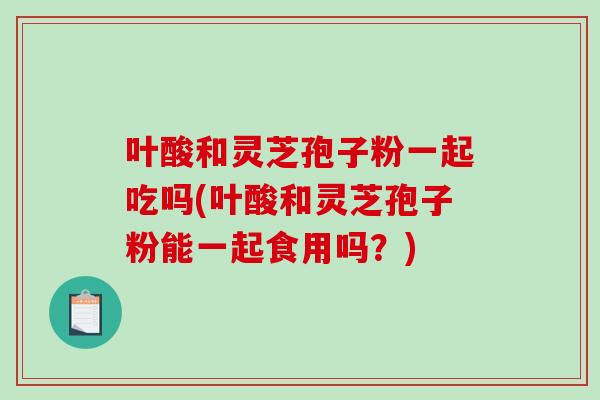 叶酸和灵芝孢子粉一起吃吗(叶酸和灵芝孢子粉能一起食用吗？)