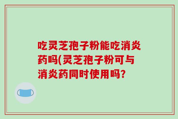 吃灵芝孢子粉能吃消炎药吗(灵芝孢子粉可与消炎药同时使用吗？