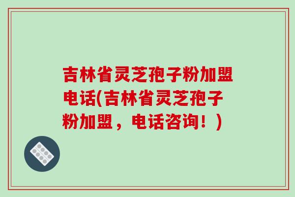 吉林省灵芝孢子粉加盟电话(吉林省灵芝孢子粉加盟，电话咨询！)
