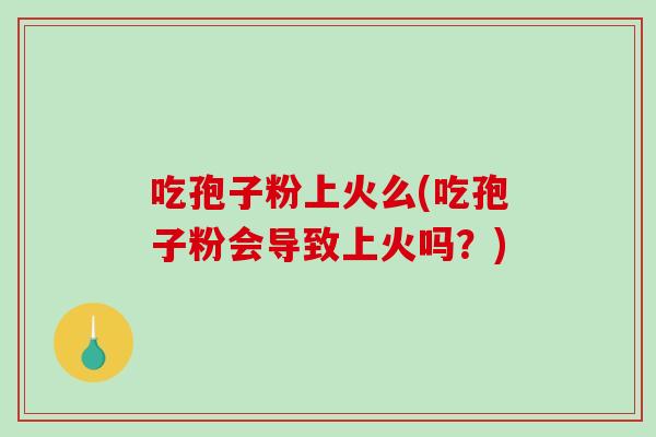吃孢子粉上火么(吃孢子粉会导致上火吗？)