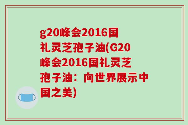 g20峰会2016国礼灵芝孢子油(G20峰会2016国礼灵芝孢子油：向世界展示中国之美)