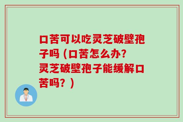 口苦可以吃灵芝破壁孢子吗 (口苦怎么办？灵芝破壁孢子能缓解口苦吗？)