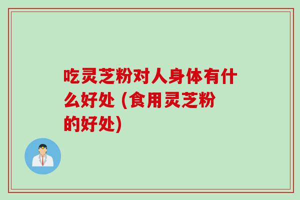 吃灵芝粉对人身体有什么好处 (食用灵芝粉的好处)