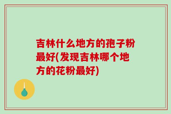 吉林什么地方的孢子粉最好(发现吉林哪个地方的花粉最好)