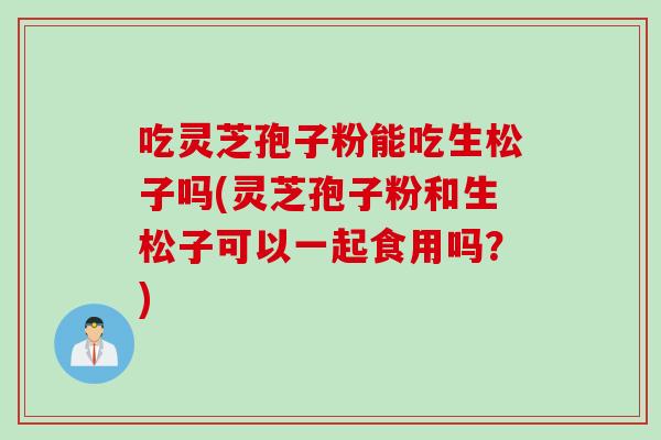 吃灵芝孢子粉能吃生松子吗(灵芝孢子粉和生松子可以一起食用吗？)
