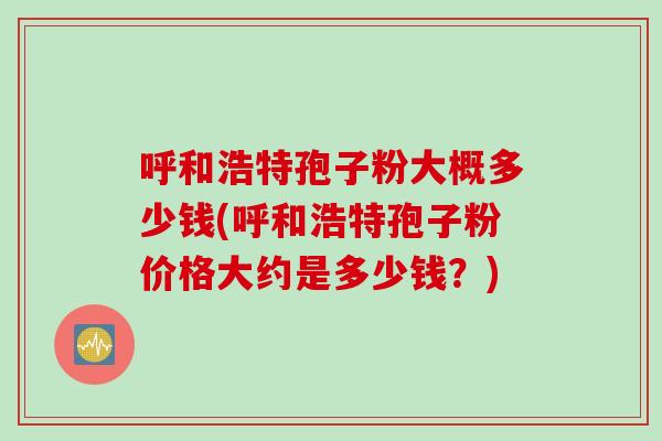 呼和浩特孢子粉大概多少钱(呼和浩特孢子粉价格大约是多少钱？)