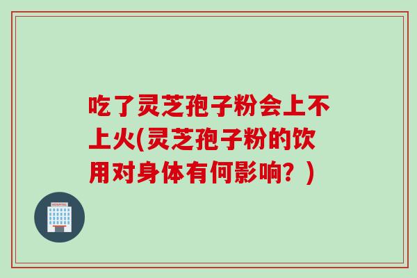 吃了灵芝孢子粉会上不上火(灵芝孢子粉的饮用对身体有何影响？)