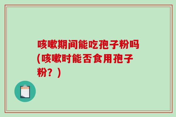 咳嗽期间能吃孢子粉吗(咳嗽时能否食用孢子粉？)