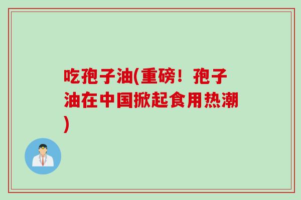 吃孢子油(重磅！孢子油在中国掀起食用热潮)