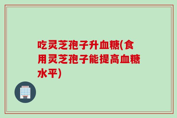 吃灵芝孢子升血糖(食用灵芝孢子能提高血糖水平)