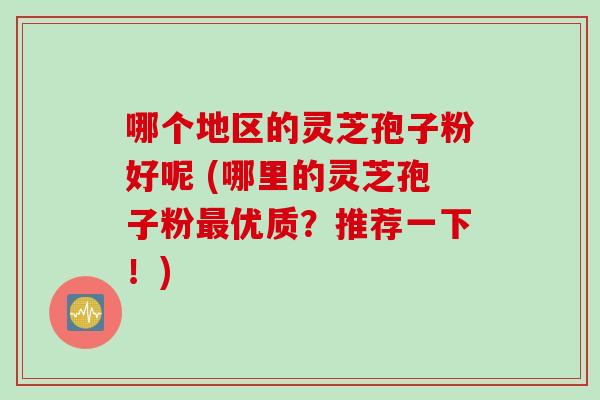 哪个地区的灵芝孢子粉好呢 (哪里的灵芝孢子粉最优质？推荐一下！)