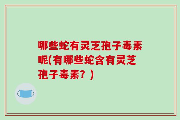 哪些蛇有灵芝孢子毒素呢(有哪些蛇含有灵芝孢子毒素？)
