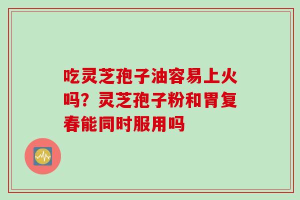 吃灵芝孢子油容易上火吗？灵芝孢子粉和胃复春能同时服用吗
