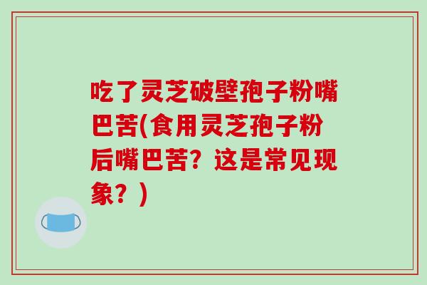吃了灵芝破壁孢子粉嘴巴苦(食用灵芝孢子粉后嘴巴苦？这是常见现象？)