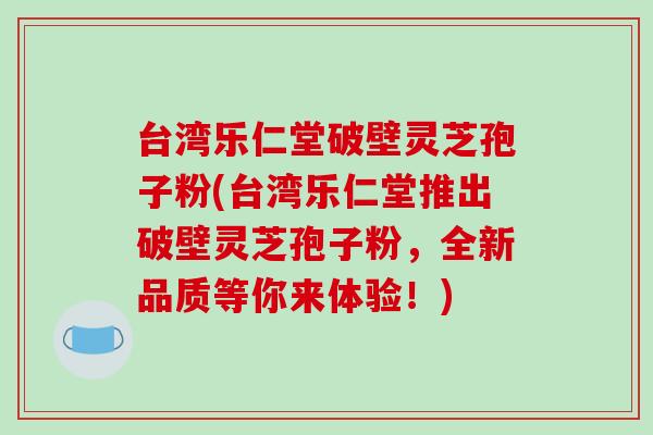 台湾乐仁堂破壁灵芝孢子粉(台湾乐仁堂推出破壁灵芝孢子粉，全新品质等你来体验！)