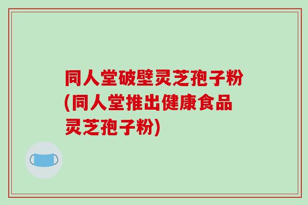 同人堂破壁灵芝孢子粉(同人堂推出健康食品灵芝孢子粉)