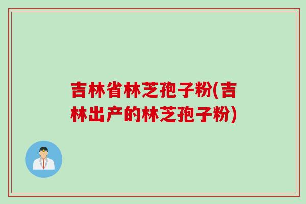 吉林省林芝孢子粉(吉林出产的林芝孢子粉)