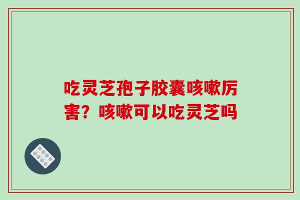 吃灵芝孢子胶囊咳嗽厉害？咳嗽可以吃灵芝吗