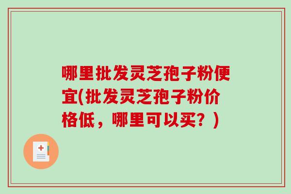 哪里批发灵芝孢子粉便宜(批发灵芝孢子粉价格低，哪里可以买？)
