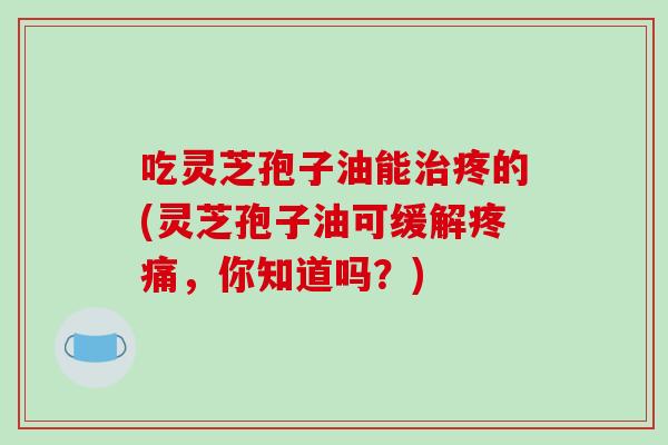 吃灵芝孢子油能治疼的(灵芝孢子油可缓解疼痛，你知道吗？)