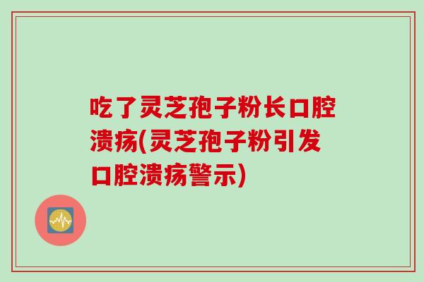 吃了灵芝孢子粉长口腔溃疡(灵芝孢子粉引发口腔溃疡警示)