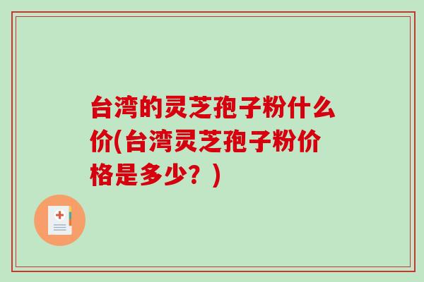 台湾的灵芝孢子粉什么价(台湾灵芝孢子粉价格是多少？)