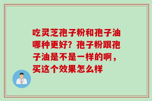 吃灵芝孢子粉和孢子油哪种更好？孢子粉跟孢子油是不是一样的啊，买这个效果怎么样