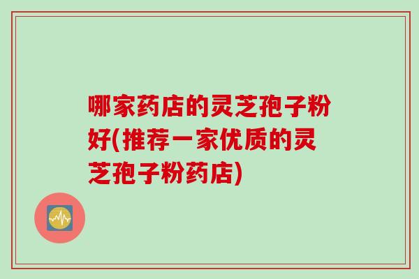 哪家药店的灵芝孢子粉好(推荐一家优质的灵芝孢子粉药店)
