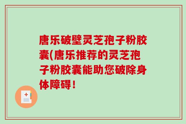 唐乐破壁灵芝孢子粉胶囊(唐乐推荐的灵芝孢子粉胶囊能助您破除身体障碍！