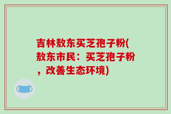 吉林敖东买芝孢子粉(敖东市民：买芝孢子粉，改善生态环境)