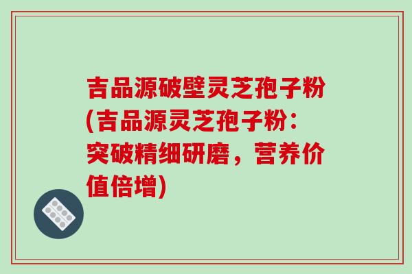 吉品源破壁灵芝孢子粉(吉品源灵芝孢子粉：突破精细研磨，营养价值倍增)