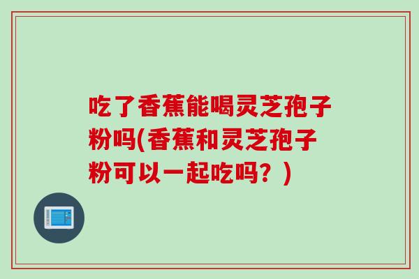吃了香蕉能喝灵芝孢子粉吗(香蕉和灵芝孢子粉可以一起吃吗？)