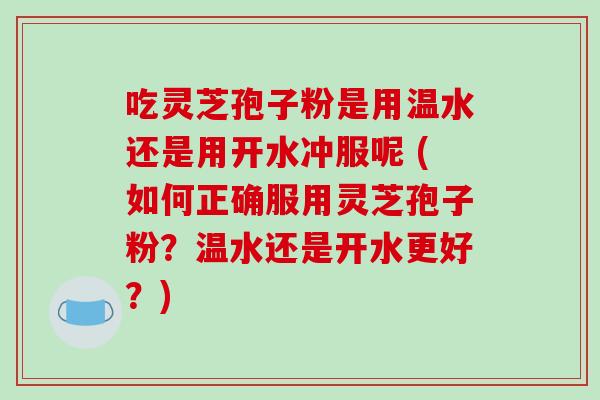 吃灵芝孢子粉是用温水还是用开水冲服呢 (如何正确服用灵芝孢子粉？温水还是开水更好？)