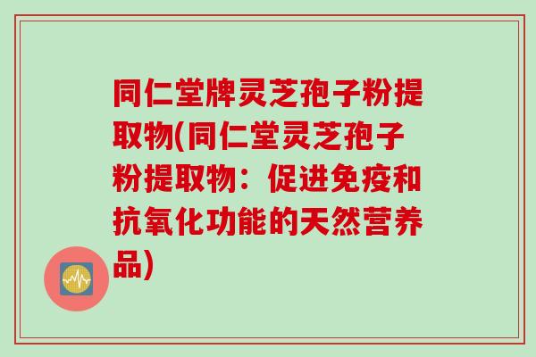 同仁堂牌灵芝孢子粉提取物(同仁堂灵芝孢子粉提取物：促进免疫和抗氧化功能的天然营养品)