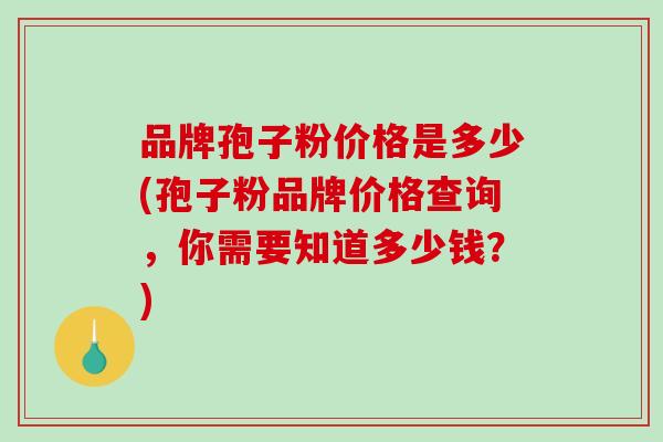 品牌孢子粉价格是多少(孢子粉品牌价格查询，你需要知道多少钱？)