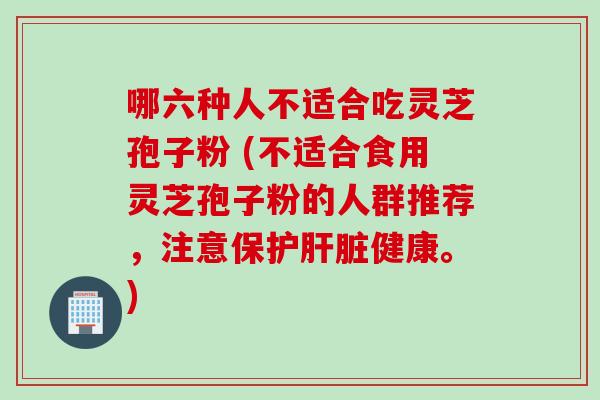 哪六种人不适合吃灵芝孢子粉 (不适合食用灵芝孢子粉的人群推荐，注意保护肝脏健康。)